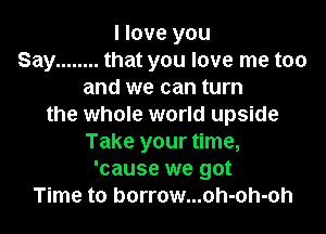 I love you
Say ........ that you love me too
and we can turn
the whole world upside
Take your time,
'cause we got
Time to borrow...oh-oh-oh