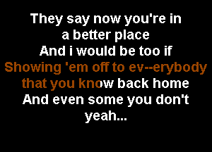 They say now you're in
a better place
And i would be too if
Showing 'em off to evuerybody
that you know back home
And even some you don't
yeah.