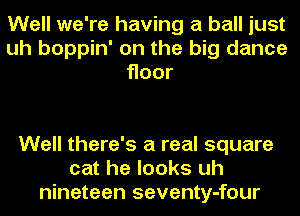 Well we're having a ball just
uh boppin' on the big dance
Hoor

Well there's a real square
cat he looks uh
nineteen seventy-four