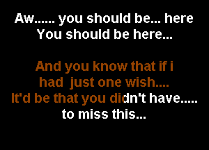 Aw ...... you should be... here
You should be here...

And you know that ifi
had just one wish....
It'd be that you didn't have .....
to miss this...
