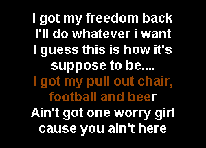 I got my freedom back

I'll do whatever i want

I guess this is how it's
suppose to be....

I got my pull out chair,
football and beer

Ain't got one worry girl

cause you ain't here I