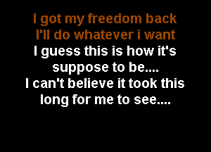 I got my freedom back
I'll do whatever i want
I guess this is how it's
suppose to be....
I can't believe it took this
long for me to see....

g