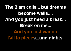 The 2 am calls... but dreams
become walls....
And you just need a break...
Break on me...
And you just wanna
fall to pieces...and nights