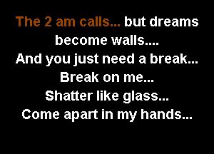 The 2 am calls... but dreams
become walls....

And you just need a break...
Break on me...
Shatter like glass...
Come apart in my hands...
