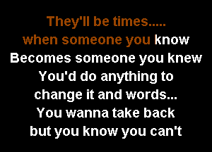 They'll be times .....
when someone you know
Becomes someone you knew
You'd do anything to
change it and words...
You wanna take back
but you know you can't