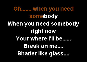 Oh ....... when you need
somebody
When you need somebody

right now
Your where i'll be ......
Break on me....
Shatter like glass....