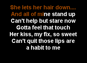 She lets her hair down....
And all of mine stand up
Can't help but stare now
Gotta feel that touch
Her kiss, my fix, so sweet
Can't quit those lips are
a habit to me