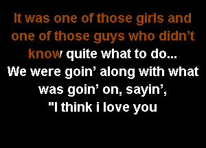 It was one of those girls and
one of those guys who didnet
know quite what to do...
We were goin, along with what
was goin, on, sayinz
I think i love you