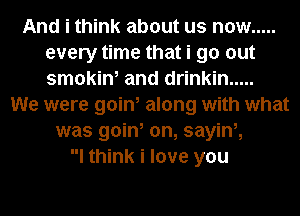 And i think about us now .....
every time that i go out
smokin, and drinkin .....

We were goin, along with what
was goin, on, sayini,
I think i love you