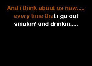 And i think about us now .....
every time that i go out
smokint and drinkin .....