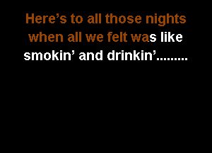 Here s to all those nights
when all we felt was like
smokiw and drinkiw .........