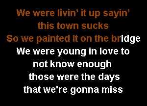 We were livin, it up sayin,
this town sucks
So we painted it on the bridge
We were young in love to
not know enough
those were the days
that we're gonna miss