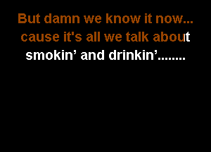 But damn we know it now...
cause it's all we talk about
smokiw and drinkiw ........