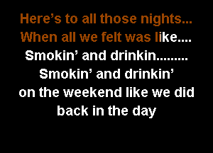 Herels to all those nights...
When all we felt was like....
Smokin, and drinkin .........
Smokin, and drinkin,
on the weekend like we did
back in the day