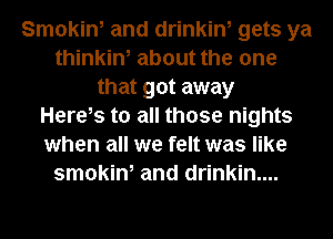 Smokin, and drinkin, gets ya
thinkin, about the one
that got away
Herels to all those nights
when all we felt was like
smokin, and drinkin....