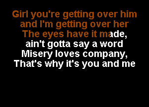 Girl you're getting over him
and I'm getting over her
The eyes have it made,

ain't gotta say a word
Misery loves company,
That's why it's you and me