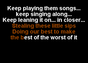 Keep playing them songs...
keep singing along...
Keep leaning it on... in closer...
Stealing these little sips
Doing our best to make
the best of the worst of it