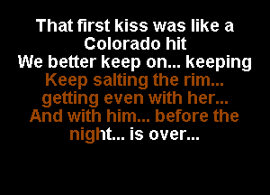 That first kiss was like a
Colorado hit
We better keep on... keeping
Keep salting the rim...
getting even with her...
And with him... before the
night... is over...