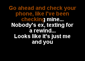 Go ahead and check your
phone, like I've been
checking mine...
Nobody's ex, texting for

a rewind...
Looks like it's just me
and you