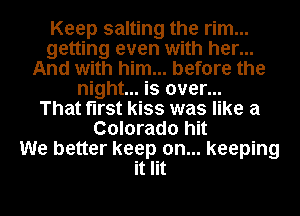 Keep salting the rim...
getting even with her...
And with him... before the
night... is over...

That first kiss was like a
Colorado hit
We better keep on... keeping
it lit