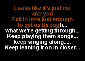 Looks like it's just me
and you
Fall in love just enough
to get us through...
what we're getting through...
Keep playing them songs...
keep singing along .....
Keep leaning it on in closer...