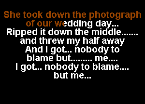 She took down the photograph
of our wedding da
Ripped it down the mi dle .......
and threw my half away
And i got... nobody to
blame but ......... me....

I got... nobody to blame....
but me...