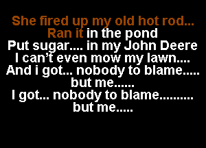 She tired u mtyiflold hot rod...
Ran i in e pond
Put su ar... .in my John Deere
I cani even mow my lawn....
And i got... nobody to blame .....
but me ......
I got... nobody to blame ..........
but me .....