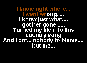 I know right where...
I went wron .....
lknowjustw at....
got her one ......
Turned m ife into this
coun ry song
And i got... nobody to blame....
but me...