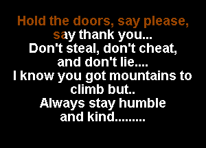 Hold the doors, say please,

say thank you...
Don't steal, don't cheat,

and don't lie....

I know you got mountains to

climb but..
Always stay humble
and kind .........
