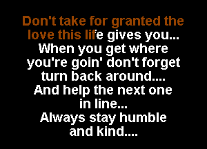 Don't take for granted the
love this life gives you...
When you get where
you're goin' don't forget
turn back around....
And help the next one
in line...

Always stay humble
and kind.... I