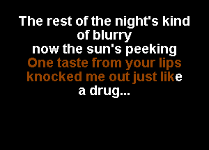 The rest of the night's kind
of blurry
now the sun's peeking
One taste from your lips
knocked me outjust like
a drug...
