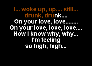 I... woke up, up.... still...
drunk, drunk....
On your love, love ........
On your love, love, love....

Now I know why, why...
I'm feeling
so high, high...