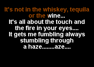 It's not in the whiskey, tequila
or the wine...
It's all about the touch and
the fire in your eyes....
It gets me fumbling always
stumbling through
a haze ........ aze....