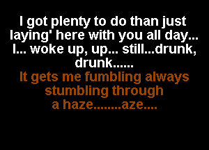 I got plenty to do than just
laying' here with you all day...
I... woke up, up... still...drunk,

drunk ......

It gets me fumbling always

stumbling through
a haze ........ aze....