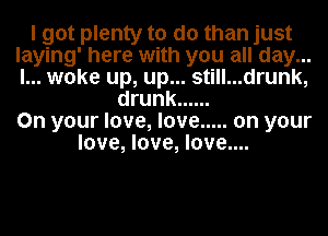 I got plenty to do than just
laying' here with you all day...
I... woke up, up... still...drunk,

drunk ......
On your love, love ..... on your
love, love, love....