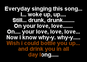Everyday singing this song...
I... woke up, up....

Still... drunk, drunk ........

On your love, love .......
0n.... your love, love, love...
Now i know why-y. why-y .....
Wish i could bottle you up...

and drink you in all
day long .....