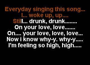 Everyday singing this song...
I... woke up, up....
Still... drunk, drunk ........
On your love, love .......
0n.... your love, love, love...
Now i know why-y. why-y .....
I'm feeling so high, high .....