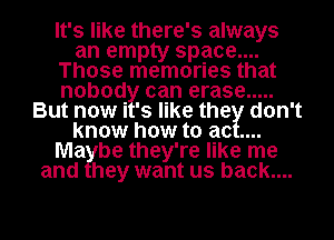 It's like there' 3 always
an empty space...

Those memories that

nobod can erase .....

But nowi 3 like the don't

know how to ac

Ma be they're like me

and hey want us back....