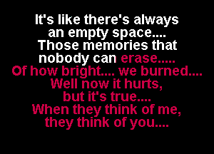 It's like there' 3 always
an empty space...

Those memories that

nobody can erase .....

0f how bright... we burned....

Well now it hurts,
but it's true....
When they think of me,
they think of you....