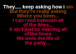 They ..... keep asking how i am
But they're really asking
Where you been...

I can read between all
of the lines...

It ain'tjust us missing all
of the times
We were the life of

the party....