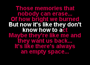 Those memories that
nobody can erase...
0f how bright we burned
But now it's like they don't
know how to act
Ma be they're like me and
he want us back...
It's II e there's always
an empty space...