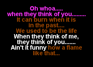 0h whoa .....
when the think of you .........
It can urn when it is
in the past...

We used to be the life
When they think of me,
the think of you .......
Ain't I funny how a flame
like that...