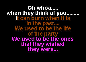 0h whoa .....
when the think of you .........

It can urn when it is
in the past...

We used to be the life
of the party

We used to be the ones
that they wished

they were...