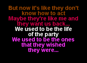 But now it's like they don't
know how to act
Ma be they're like me and
hey want us back...
We used to be the life
of the party
We used to be the ones
that they wished
they were...