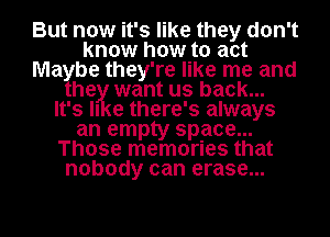 But now it's like they don't
know how to act
Ma be they're like me and
he want us back...
It's II e there' 3 always
an empty space...
Those memories that
nobody can erase