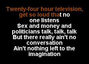 Twenty-four hour television,
get so loud that no
one listens
Sex and money and
politicians talk, talk, talk
But there really ain't no
conversation
Ain't nothing left to the
imagination