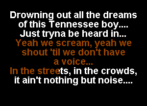 Drowning out all the dreams
of this Tennessee b0y....
Just tryna be heard in...

Yeah we scream, yeah we
shout 'til we don't have
a voice...

In the streets, in the crowds,

it ain't nothing but n0ise....