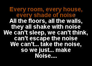 Every room, every house,
every shade of noise
All the floors, all the walls,
they all shake with noise
We can't sleep, we can't think,
can't escape the noise
We can't... take the noise,
so we just... make
Noise....