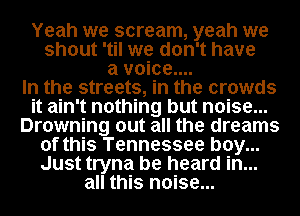 Yeah we scream, yeah we
shout 'til we don't have
a voice...

In the streets, in the crowds
it ain't nothing but noise...
Drowning out all the dreams
of this Tennessee boy...
Just tryna be heard in...
all this noise...