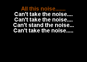 All this noise .......
Can't take the noise.
Can' ttake the noise.. ...
Can't stand the noise...
Can't take the noise .....